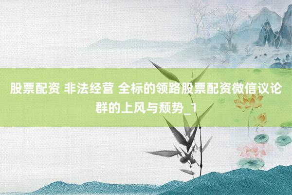 股票配资 非法经营 全标的领路股票配资微信议论群的上风与颓势_1