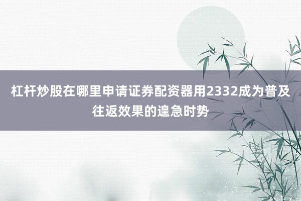 杠杆炒股在哪里申请证券配资器用2332成为普及往返效果的遑急时势