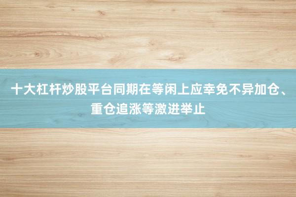 十大杠杆炒股平台同期在等闲上应幸免不异加仓、重仓追涨等激进举止