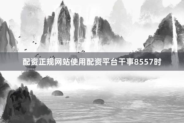 配资正规网站使用配资平台干事8557时