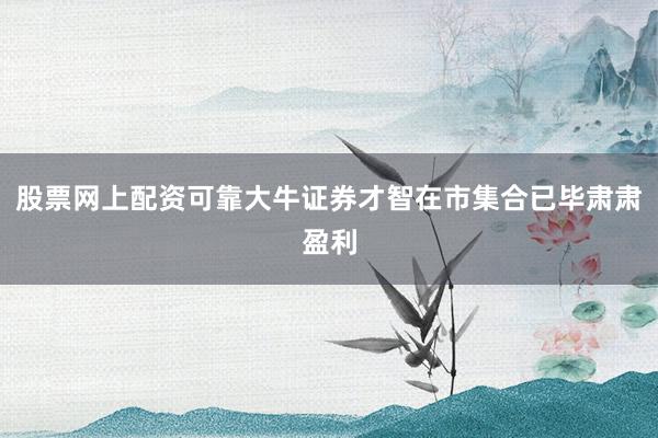 股票网上配资可靠大牛证券才智在市集合已毕肃肃盈利