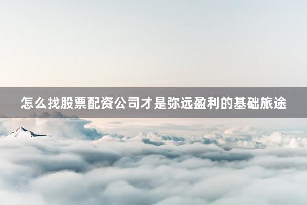 怎么找股票配资公司才是弥远盈利的基础旅途