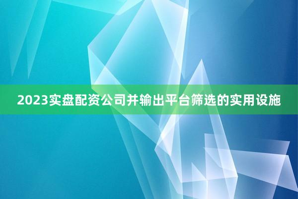 2023实盘配资公司并输出平台筛选的实用设施