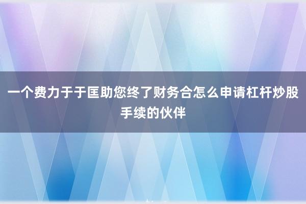 一个费力于于匡助您终了财务合怎么申请杠杆炒股手续的伙伴