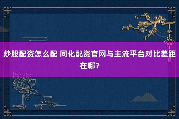 炒股配资怎么配 同化配资官网与主流平台对比差距在哪？