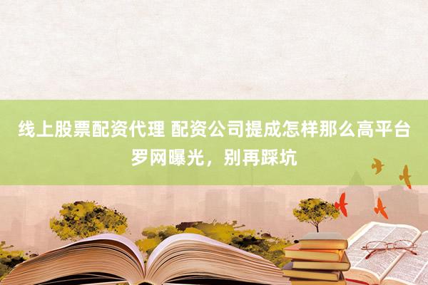线上股票配资代理 配资公司提成怎样那么高平台罗网曝光，别再踩坑