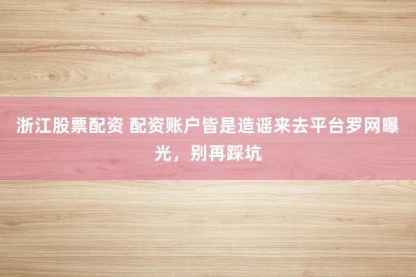 浙江股票配资 配资账户皆是造谣来去平台罗网曝光，别再踩坑