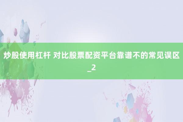 炒股使用杠杆 对比股票配资平台靠谱不的常见误区_2