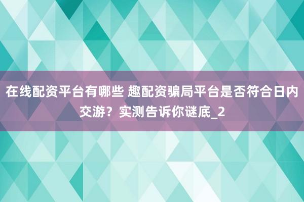 在线配资平台有哪些 趣配资骗局平台是否符合日内交游？实测告诉你谜底_2