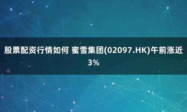 股票配资行情如何 蜜雪集团(02097.HK)午前涨近3%