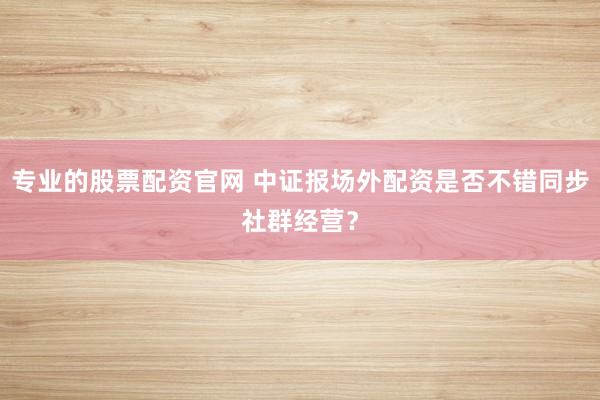 专业的股票配资官网 中证报场外配资是否不错同步社群经营？