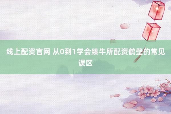线上配资官网 从0到1学会臻牛所配资鹤壁的常见误区