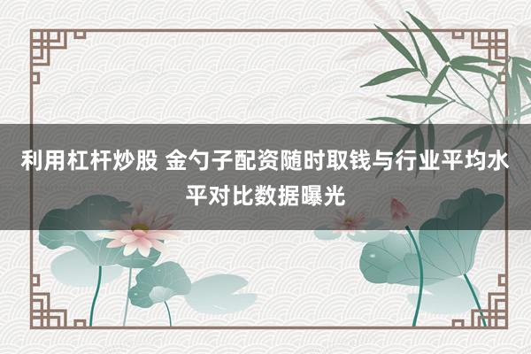 利用杠杆炒股 金勺子配资随时取钱与行业平均水平对比数据曝光