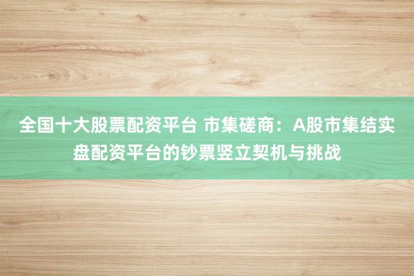 全国十大股票配资平台 市集磋商：A股市集结实盘配资平台的钞票竖立契机与挑战
