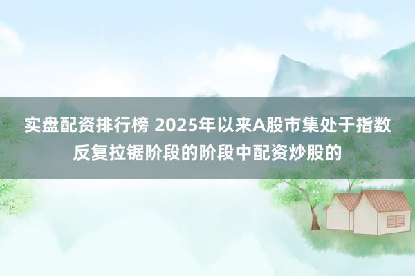 实盘配资排行榜 2025年以来A股市集处于指数反复拉锯阶段的阶段中配资炒股的