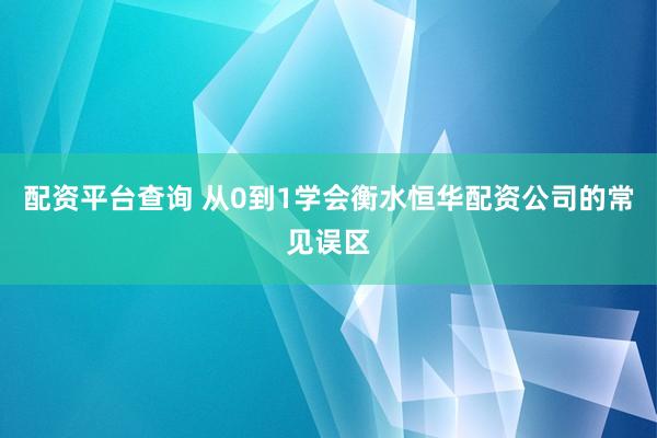 配资平台查询 从0到1学会衡水恒华配资公司的常见误区