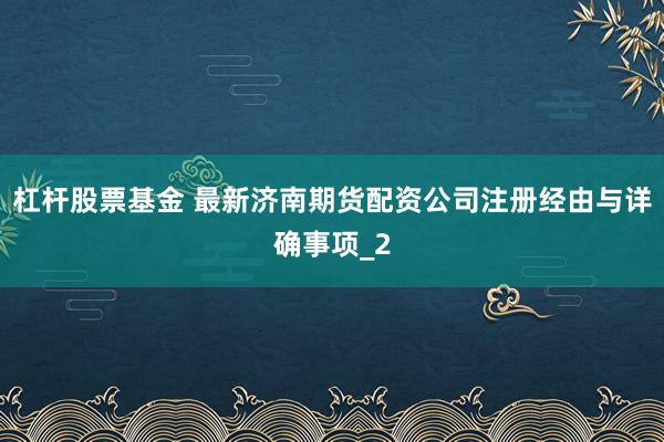 杠杆股票基金 最新济南期货配资公司注册经由与详确事项_2