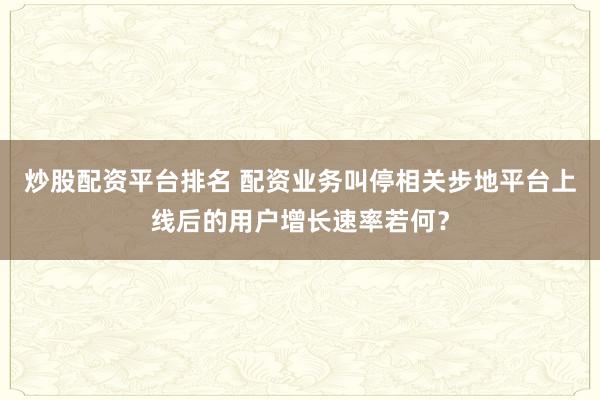 炒股配资平台排名 配资业务叫停相关步地平台上线后的用户增长速率若何？