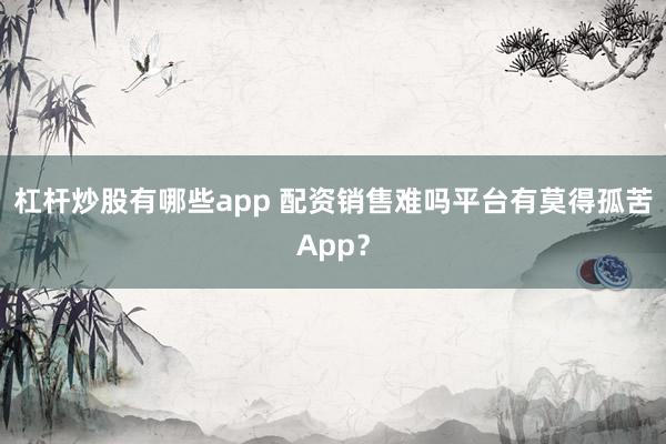 杠杆炒股有哪些app 配资销售难吗平台有莫得孤苦App？