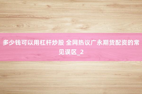 多少钱可以用杠杆炒股 全网热议广永期货配资的常见误区_2