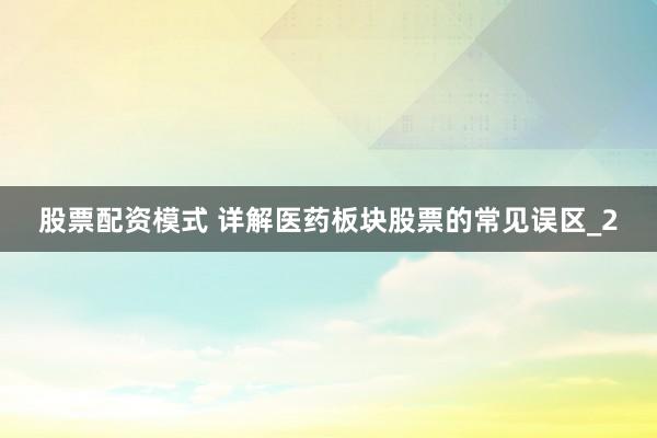 股票配资模式 详解医药板块股票的常见误区_2