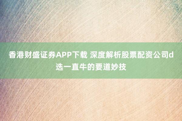 香港财盛证券APP下载 深度解析股票配资公司d选一直牛的要道妙技