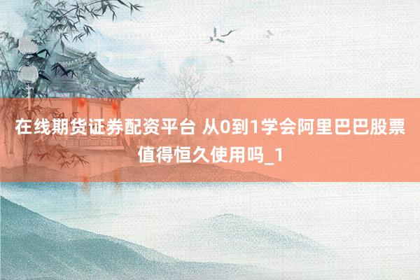 在线期货证券配资平台 从0到1学会阿里巴巴股票值得恒久使用吗_1